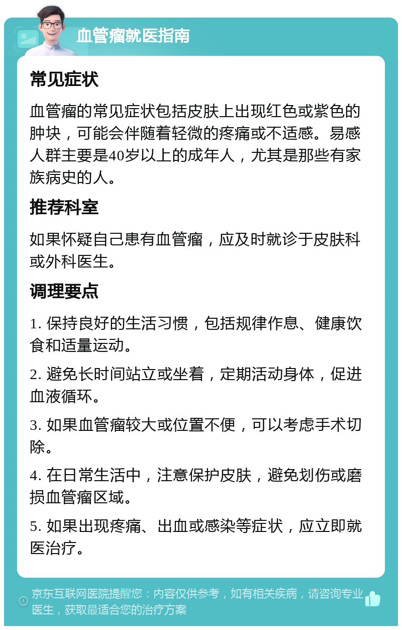 血管瘤就医指南 常见症状 血管瘤的常见症状包括皮肤上出现红色或紫色的肿块，可能会伴随着轻微的疼痛或不适感。易感人群主要是40岁以上的成年人，尤其是那些有家族病史的人。 推荐科室 如果怀疑自己患有血管瘤，应及时就诊于皮肤科或外科医生。 调理要点 1. 保持良好的生活习惯，包括规律作息、健康饮食和适量运动。 2. 避免长时间站立或坐着，定期活动身体，促进血液循环。 3. 如果血管瘤较大或位置不便，可以考虑手术切除。 4. 在日常生活中，注意保护皮肤，避免划伤或磨损血管瘤区域。 5. 如果出现疼痛、出血或感染等症状，应立即就医治疗。