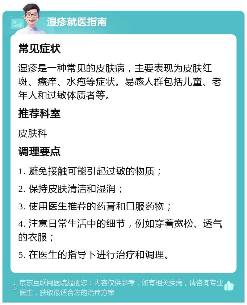 湿疹就医指南 常见症状 湿疹是一种常见的皮肤病，主要表现为皮肤红斑、瘙痒、水疱等症状。易感人群包括儿童、老年人和过敏体质者等。 推荐科室 皮肤科 调理要点 1. 避免接触可能引起过敏的物质； 2. 保持皮肤清洁和湿润； 3. 使用医生推荐的药膏和口服药物； 4. 注意日常生活中的细节，例如穿着宽松、透气的衣服； 5. 在医生的指导下进行治疗和调理。