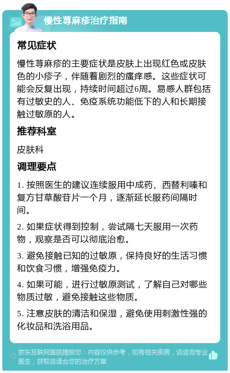 慢性荨麻疹治疗指南 常见症状 慢性荨麻疹的主要症状是皮肤上出现红色或皮肤色的小疹子，伴随着剧烈的瘙痒感。这些症状可能会反复出现，持续时间超过6周。易感人群包括有过敏史的人、免疫系统功能低下的人和长期接触过敏原的人。 推荐科室 皮肤科 调理要点 1. 按照医生的建议连续服用中成药、西替利嗪和复方甘草酸苷片一个月，逐渐延长服药间隔时间。 2. 如果症状得到控制，尝试隔七天服用一次药物，观察是否可以彻底治愈。 3. 避免接触已知的过敏原，保持良好的生活习惯和饮食习惯，增强免疫力。 4. 如果可能，进行过敏原测试，了解自己对哪些物质过敏，避免接触这些物质。 5. 注意皮肤的清洁和保湿，避免使用刺激性强的化妆品和洗浴用品。