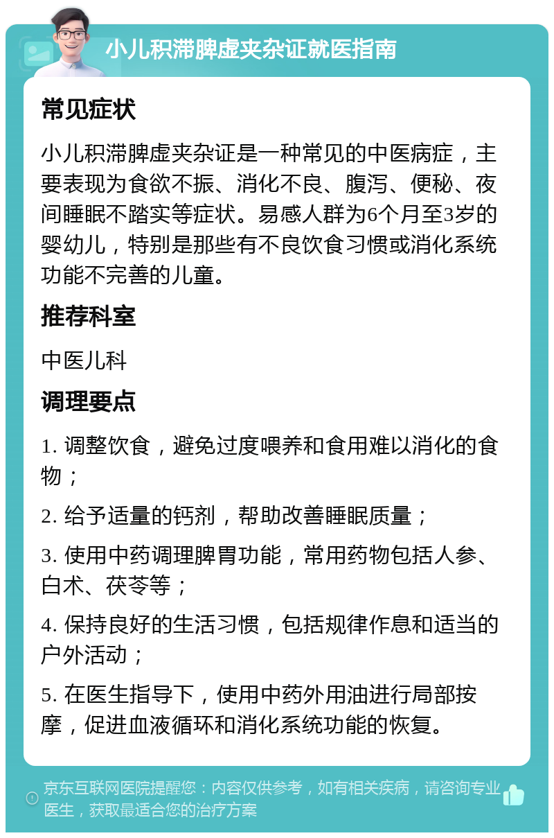 小儿积滞脾虚夹杂证就医指南 常见症状 小儿积滞脾虚夹杂证是一种常见的中医病症，主要表现为食欲不振、消化不良、腹泻、便秘、夜间睡眠不踏实等症状。易感人群为6个月至3岁的婴幼儿，特别是那些有不良饮食习惯或消化系统功能不完善的儿童。 推荐科室 中医儿科 调理要点 1. 调整饮食，避免过度喂养和食用难以消化的食物； 2. 给予适量的钙剂，帮助改善睡眠质量； 3. 使用中药调理脾胃功能，常用药物包括人参、白术、茯苓等； 4. 保持良好的生活习惯，包括规律作息和适当的户外活动； 5. 在医生指导下，使用中药外用油进行局部按摩，促进血液循环和消化系统功能的恢复。