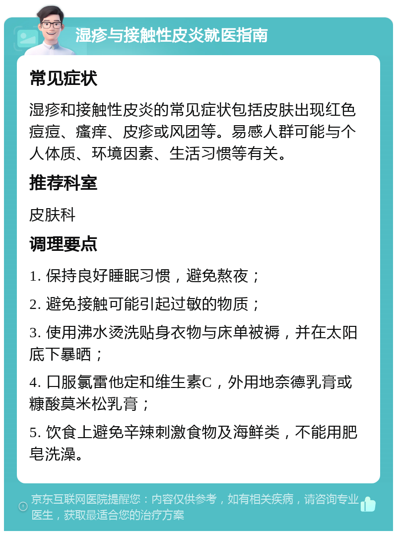 湿疹与接触性皮炎就医指南 常见症状 湿疹和接触性皮炎的常见症状包括皮肤出现红色痘痘、瘙痒、皮疹或风团等。易感人群可能与个人体质、环境因素、生活习惯等有关。 推荐科室 皮肤科 调理要点 1. 保持良好睡眠习惯，避免熬夜； 2. 避免接触可能引起过敏的物质； 3. 使用沸水烫洗贴身衣物与床单被褥，并在太阳底下暴晒； 4. 口服氯雷他定和维生素C，外用地奈德乳膏或糠酸莫米松乳膏； 5. 饮食上避免辛辣刺激食物及海鲜类，不能用肥皂洗澡。