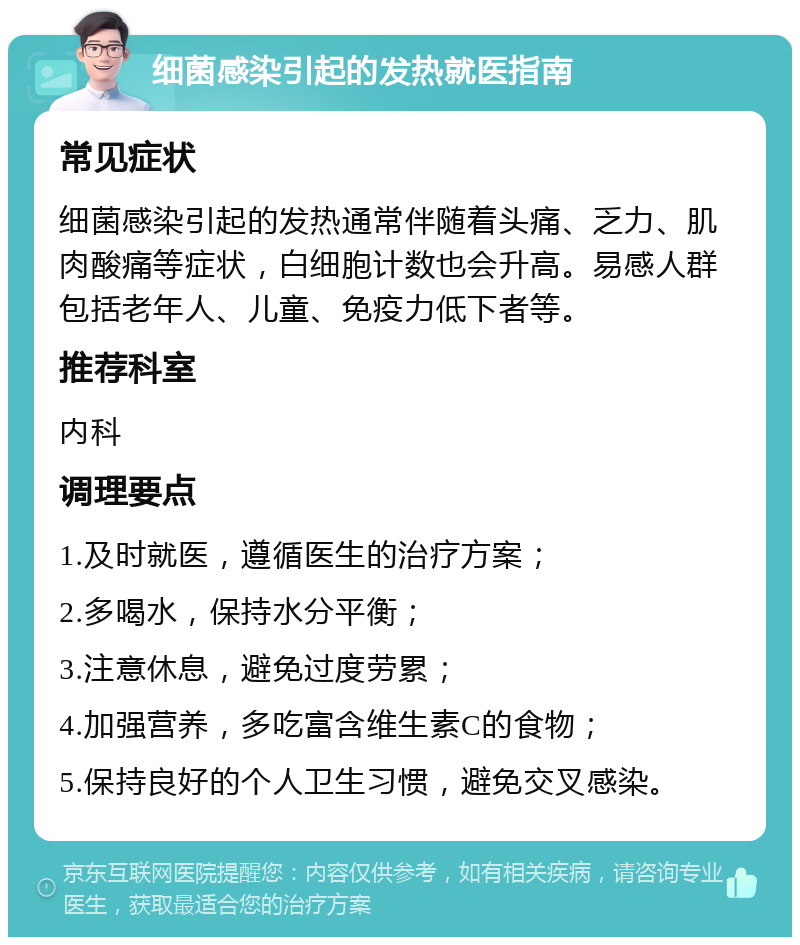 细菌感染引起的发热就医指南 常见症状 细菌感染引起的发热通常伴随着头痛、乏力、肌肉酸痛等症状，白细胞计数也会升高。易感人群包括老年人、儿童、免疫力低下者等。 推荐科室 内科 调理要点 1.及时就医，遵循医生的治疗方案； 2.多喝水，保持水分平衡； 3.注意休息，避免过度劳累； 4.加强营养，多吃富含维生素C的食物； 5.保持良好的个人卫生习惯，避免交叉感染。