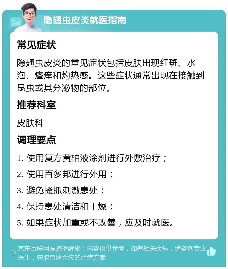 隐翅虫皮炎就医指南 常见症状 隐翅虫皮炎的常见症状包括皮肤出现红斑、水泡、瘙痒和灼热感。这些症状通常出现在接触到昆虫或其分泌物的部位。 推荐科室 皮肤科 调理要点 1. 使用复方黄柏液涂剂进行外敷治疗； 2. 使用百多邦进行外用； 3. 避免搔抓刺激患处； 4. 保持患处清洁和干燥； 5. 如果症状加重或不改善，应及时就医。