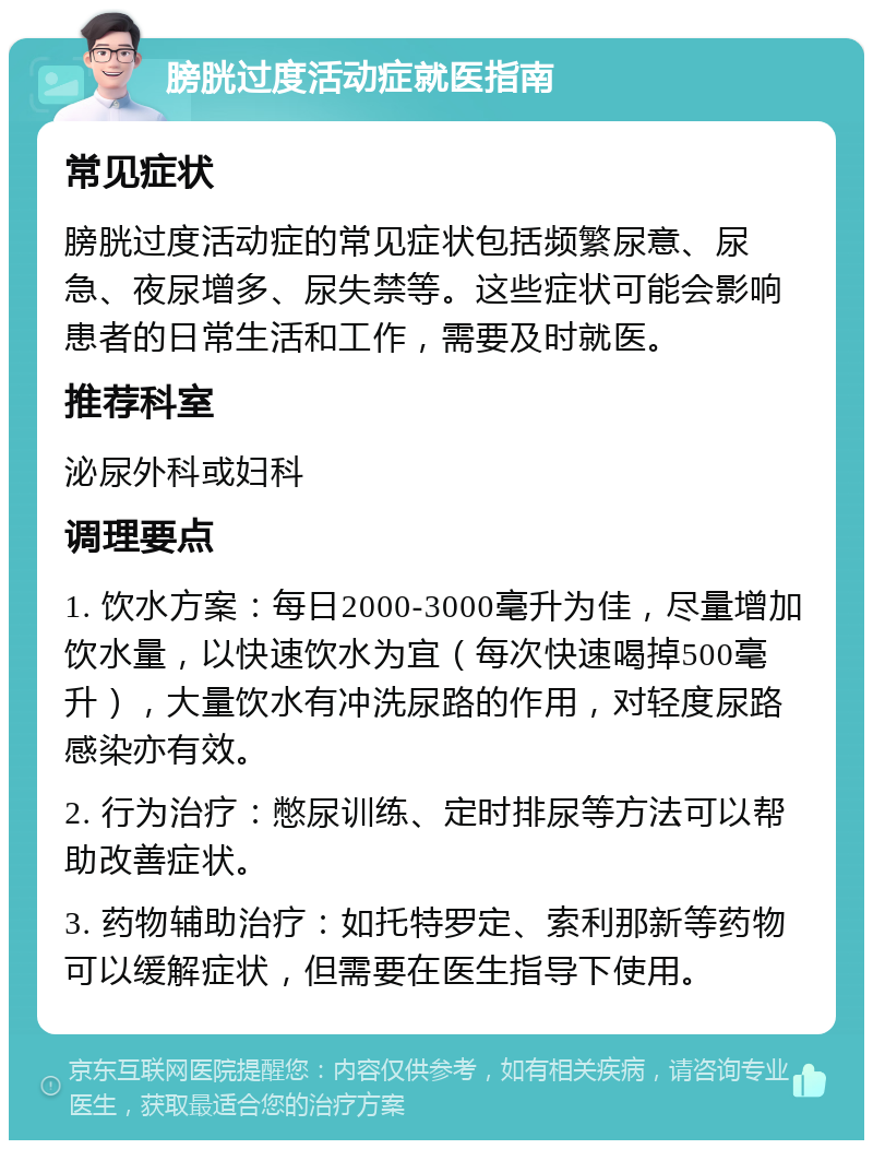 膀胱过度活动症就医指南 常见症状 膀胱过度活动症的常见症状包括频繁尿意、尿急、夜尿增多、尿失禁等。这些症状可能会影响患者的日常生活和工作，需要及时就医。 推荐科室 泌尿外科或妇科 调理要点 1. 饮水方案：每日2000-3000毫升为佳，尽量增加饮水量，以快速饮水为宜（每次快速喝掉500毫升），大量饮水有冲洗尿路的作用，对轻度尿路感染亦有效。 2. 行为治疗：憋尿训练、定时排尿等方法可以帮助改善症状。 3. 药物辅助治疗：如托特罗定、索利那新等药物可以缓解症状，但需要在医生指导下使用。