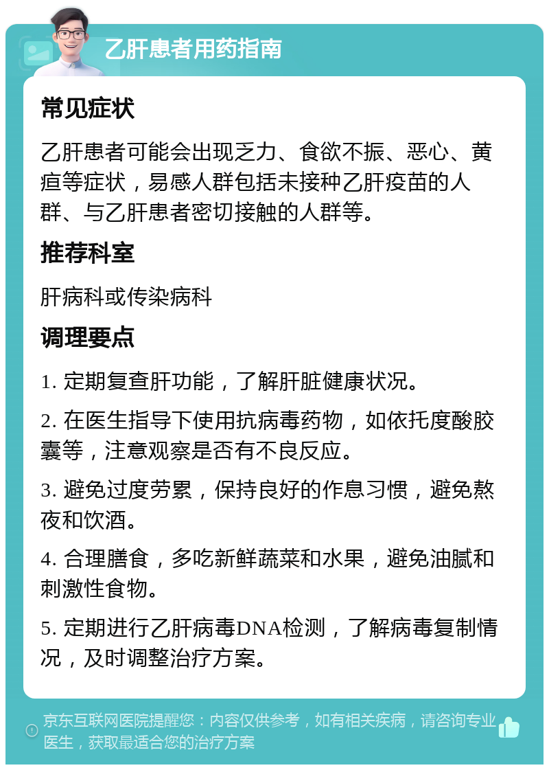 乙肝患者用药指南 常见症状 乙肝患者可能会出现乏力、食欲不振、恶心、黄疸等症状，易感人群包括未接种乙肝疫苗的人群、与乙肝患者密切接触的人群等。 推荐科室 肝病科或传染病科 调理要点 1. 定期复查肝功能，了解肝脏健康状况。 2. 在医生指导下使用抗病毒药物，如依托度酸胶囊等，注意观察是否有不良反应。 3. 避免过度劳累，保持良好的作息习惯，避免熬夜和饮酒。 4. 合理膳食，多吃新鲜蔬菜和水果，避免油腻和刺激性食物。 5. 定期进行乙肝病毒DNA检测，了解病毒复制情况，及时调整治疗方案。