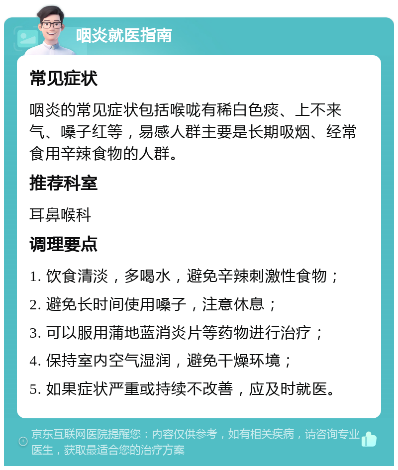 咽炎就医指南 常见症状 咽炎的常见症状包括喉咙有稀白色痰、上不来气、嗓子红等，易感人群主要是长期吸烟、经常食用辛辣食物的人群。 推荐科室 耳鼻喉科 调理要点 1. 饮食清淡，多喝水，避免辛辣刺激性食物； 2. 避免长时间使用嗓子，注意休息； 3. 可以服用蒲地蓝消炎片等药物进行治疗； 4. 保持室内空气湿润，避免干燥环境； 5. 如果症状严重或持续不改善，应及时就医。