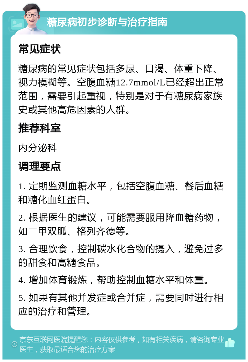 糖尿病初步诊断与治疗指南 常见症状 糖尿病的常见症状包括多尿、口渴、体重下降、视力模糊等。空腹血糖12.7mmol/L已经超出正常范围，需要引起重视，特别是对于有糖尿病家族史或其他高危因素的人群。 推荐科室 内分泌科 调理要点 1. 定期监测血糖水平，包括空腹血糖、餐后血糖和糖化血红蛋白。 2. 根据医生的建议，可能需要服用降血糖药物，如二甲双胍、格列齐德等。 3. 合理饮食，控制碳水化合物的摄入，避免过多的甜食和高糖食品。 4. 增加体育锻炼，帮助控制血糖水平和体重。 5. 如果有其他并发症或合并症，需要同时进行相应的治疗和管理。