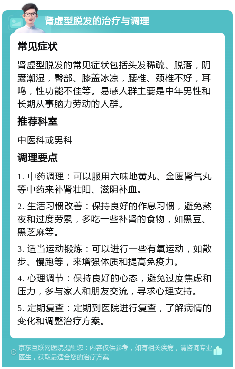 肾虚型脱发的治疗与调理 常见症状 肾虚型脱发的常见症状包括头发稀疏、脱落，阴囊潮湿，臀部、膝盖冰凉，腰椎、颈椎不好，耳鸣，性功能不佳等。易感人群主要是中年男性和长期从事脑力劳动的人群。 推荐科室 中医科或男科 调理要点 1. 中药调理：可以服用六味地黄丸、金匮肾气丸等中药来补肾壮阳、滋阴补血。 2. 生活习惯改善：保持良好的作息习惯，避免熬夜和过度劳累，多吃一些补肾的食物，如黑豆、黑芝麻等。 3. 适当运动锻炼：可以进行一些有氧运动，如散步、慢跑等，来增强体质和提高免疫力。 4. 心理调节：保持良好的心态，避免过度焦虑和压力，多与家人和朋友交流，寻求心理支持。 5. 定期复查：定期到医院进行复查，了解病情的变化和调整治疗方案。