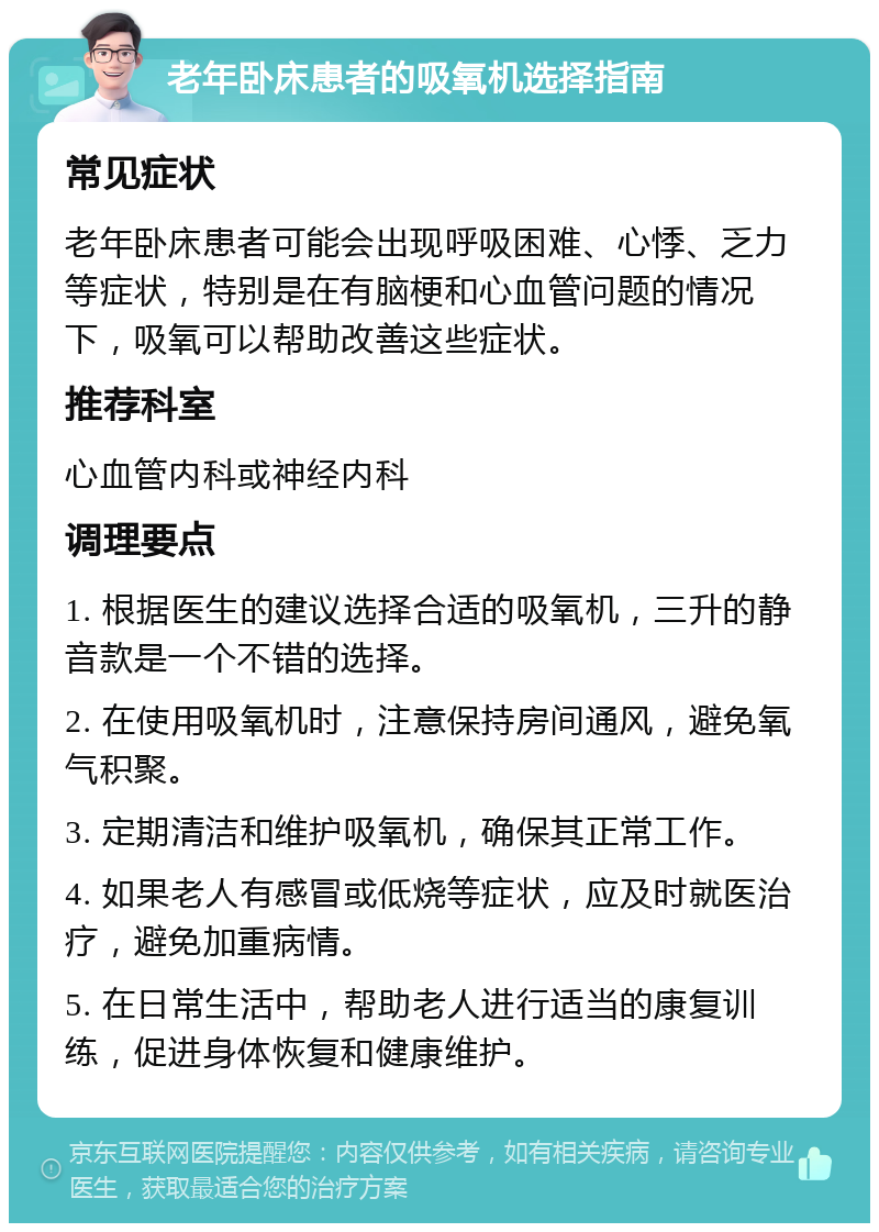 老年卧床患者的吸氧机选择指南 常见症状 老年卧床患者可能会出现呼吸困难、心悸、乏力等症状，特别是在有脑梗和心血管问题的情况下，吸氧可以帮助改善这些症状。 推荐科室 心血管内科或神经内科 调理要点 1. 根据医生的建议选择合适的吸氧机，三升的静音款是一个不错的选择。 2. 在使用吸氧机时，注意保持房间通风，避免氧气积聚。 3. 定期清洁和维护吸氧机，确保其正常工作。 4. 如果老人有感冒或低烧等症状，应及时就医治疗，避免加重病情。 5. 在日常生活中，帮助老人进行适当的康复训练，促进身体恢复和健康维护。