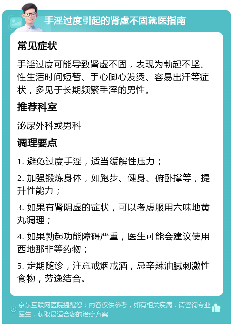 手淫过度引起的肾虚不固就医指南 常见症状 手淫过度可能导致肾虚不固，表现为勃起不坚、性生活时间短暂、手心脚心发烫、容易出汗等症状，多见于长期频繁手淫的男性。 推荐科室 泌尿外科或男科 调理要点 1. 避免过度手淫，适当缓解性压力； 2. 加强锻炼身体，如跑步、健身、俯卧撑等，提升性能力； 3. 如果有肾阴虚的症状，可以考虑服用六味地黄丸调理； 4. 如果勃起功能障碍严重，医生可能会建议使用西地那非等药物； 5. 定期随诊，注意戒烟戒酒，忌辛辣油腻刺激性食物，劳逸结合。