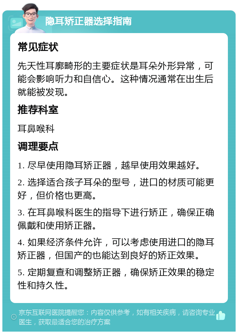 隐耳矫正器选择指南 常见症状 先天性耳廓畸形的主要症状是耳朵外形异常，可能会影响听力和自信心。这种情况通常在出生后就能被发现。 推荐科室 耳鼻喉科 调理要点 1. 尽早使用隐耳矫正器，越早使用效果越好。 2. 选择适合孩子耳朵的型号，进口的材质可能更好，但价格也更高。 3. 在耳鼻喉科医生的指导下进行矫正，确保正确佩戴和使用矫正器。 4. 如果经济条件允许，可以考虑使用进口的隐耳矫正器，但国产的也能达到良好的矫正效果。 5. 定期复查和调整矫正器，确保矫正效果的稳定性和持久性。