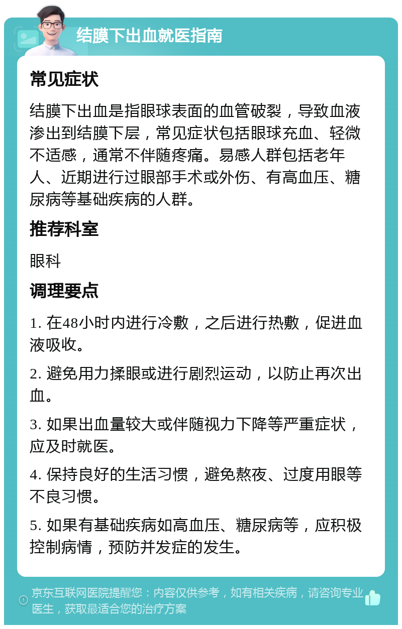 结膜下出血就医指南 常见症状 结膜下出血是指眼球表面的血管破裂，导致血液渗出到结膜下层，常见症状包括眼球充血、轻微不适感，通常不伴随疼痛。易感人群包括老年人、近期进行过眼部手术或外伤、有高血压、糖尿病等基础疾病的人群。 推荐科室 眼科 调理要点 1. 在48小时内进行冷敷，之后进行热敷，促进血液吸收。 2. 避免用力揉眼或进行剧烈运动，以防止再次出血。 3. 如果出血量较大或伴随视力下降等严重症状，应及时就医。 4. 保持良好的生活习惯，避免熬夜、过度用眼等不良习惯。 5. 如果有基础疾病如高血压、糖尿病等，应积极控制病情，预防并发症的发生。