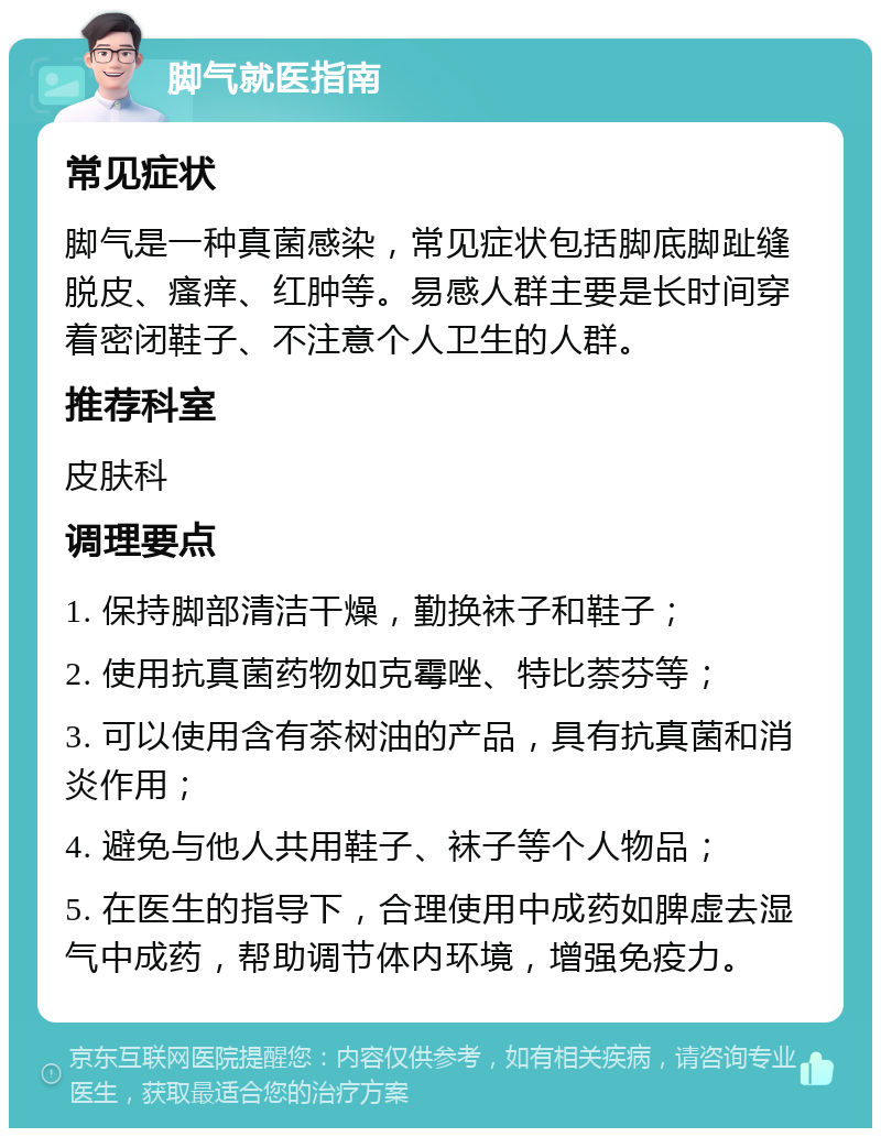 脚气就医指南 常见症状 脚气是一种真菌感染，常见症状包括脚底脚趾缝脱皮、瘙痒、红肿等。易感人群主要是长时间穿着密闭鞋子、不注意个人卫生的人群。 推荐科室 皮肤科 调理要点 1. 保持脚部清洁干燥，勤换袜子和鞋子； 2. 使用抗真菌药物如克霉唑、特比萘芬等； 3. 可以使用含有茶树油的产品，具有抗真菌和消炎作用； 4. 避免与他人共用鞋子、袜子等个人物品； 5. 在医生的指导下，合理使用中成药如脾虚去湿气中成药，帮助调节体内环境，增强免疫力。