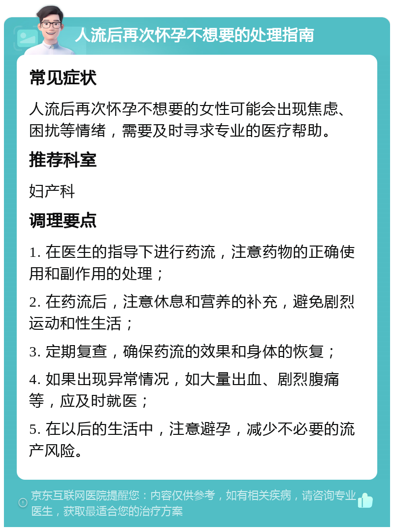 人流后再次怀孕不想要的处理指南 常见症状 人流后再次怀孕不想要的女性可能会出现焦虑、困扰等情绪，需要及时寻求专业的医疗帮助。 推荐科室 妇产科 调理要点 1. 在医生的指导下进行药流，注意药物的正确使用和副作用的处理； 2. 在药流后，注意休息和营养的补充，避免剧烈运动和性生活； 3. 定期复查，确保药流的效果和身体的恢复； 4. 如果出现异常情况，如大量出血、剧烈腹痛等，应及时就医； 5. 在以后的生活中，注意避孕，减少不必要的流产风险。