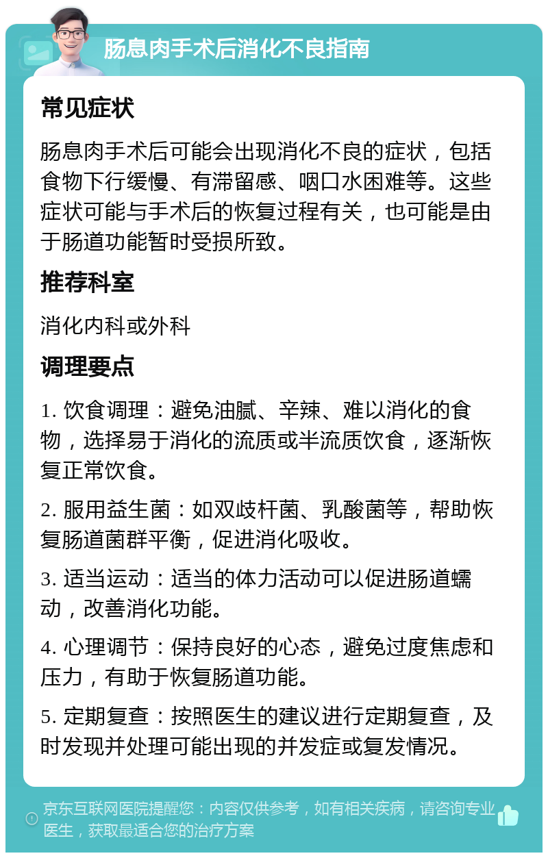 肠息肉手术后消化不良指南 常见症状 肠息肉手术后可能会出现消化不良的症状，包括食物下行缓慢、有滞留感、咽口水困难等。这些症状可能与手术后的恢复过程有关，也可能是由于肠道功能暂时受损所致。 推荐科室 消化内科或外科 调理要点 1. 饮食调理：避免油腻、辛辣、难以消化的食物，选择易于消化的流质或半流质饮食，逐渐恢复正常饮食。 2. 服用益生菌：如双歧杆菌、乳酸菌等，帮助恢复肠道菌群平衡，促进消化吸收。 3. 适当运动：适当的体力活动可以促进肠道蠕动，改善消化功能。 4. 心理调节：保持良好的心态，避免过度焦虑和压力，有助于恢复肠道功能。 5. 定期复查：按照医生的建议进行定期复查，及时发现并处理可能出现的并发症或复发情况。