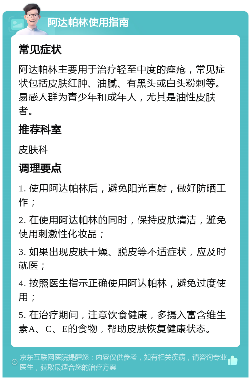 阿达帕林使用指南 常见症状 阿达帕林主要用于治疗轻至中度的痤疮，常见症状包括皮肤红肿、油腻、有黑头或白头粉刺等。易感人群为青少年和成年人，尤其是油性皮肤者。 推荐科室 皮肤科 调理要点 1. 使用阿达帕林后，避免阳光直射，做好防晒工作； 2. 在使用阿达帕林的同时，保持皮肤清洁，避免使用刺激性化妆品； 3. 如果出现皮肤干燥、脱皮等不适症状，应及时就医； 4. 按照医生指示正确使用阿达帕林，避免过度使用； 5. 在治疗期间，注意饮食健康，多摄入富含维生素A、C、E的食物，帮助皮肤恢复健康状态。