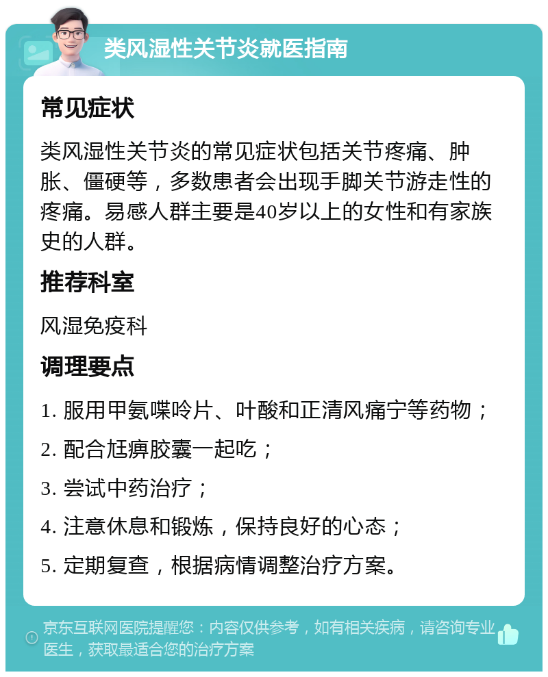 类风湿性关节炎就医指南 常见症状 类风湿性关节炎的常见症状包括关节疼痛、肿胀、僵硬等，多数患者会出现手脚关节游走性的疼痛。易感人群主要是40岁以上的女性和有家族史的人群。 推荐科室 风湿免疫科 调理要点 1. 服用甲氨喋呤片、叶酸和正清风痛宁等药物； 2. 配合尪痹胶囊一起吃； 3. 尝试中药治疗； 4. 注意休息和锻炼，保持良好的心态； 5. 定期复查，根据病情调整治疗方案。