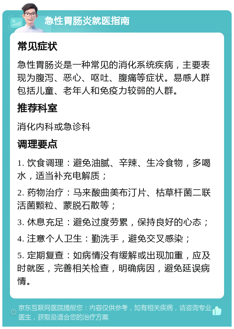 急性胃肠炎就医指南 常见症状 急性胃肠炎是一种常见的消化系统疾病，主要表现为腹泻、恶心、呕吐、腹痛等症状。易感人群包括儿童、老年人和免疫力较弱的人群。 推荐科室 消化内科或急诊科 调理要点 1. 饮食调理：避免油腻、辛辣、生冷食物，多喝水，适当补充电解质； 2. 药物治疗：马来酸曲美布汀片、枯草杆菌二联活菌颗粒、蒙脱石散等； 3. 休息充足：避免过度劳累，保持良好的心态； 4. 注意个人卫生：勤洗手，避免交叉感染； 5. 定期复查：如病情没有缓解或出现加重，应及时就医，完善相关检查，明确病因，避免延误病情。