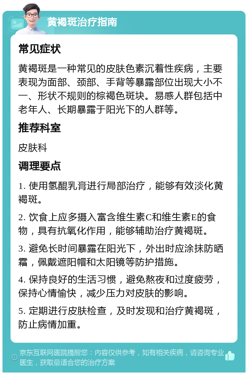 黄褐斑治疗指南 常见症状 黄褐斑是一种常见的皮肤色素沉着性疾病，主要表现为面部、颈部、手背等暴露部位出现大小不一、形状不规则的棕褐色斑块。易感人群包括中老年人、长期暴露于阳光下的人群等。 推荐科室 皮肤科 调理要点 1. 使用氢醌乳膏进行局部治疗，能够有效淡化黄褐斑。 2. 饮食上应多摄入富含维生素C和维生素E的食物，具有抗氧化作用，能够辅助治疗黄褐斑。 3. 避免长时间暴露在阳光下，外出时应涂抹防晒霜，佩戴遮阳帽和太阳镜等防护措施。 4. 保持良好的生活习惯，避免熬夜和过度疲劳，保持心情愉快，减少压力对皮肤的影响。 5. 定期进行皮肤检查，及时发现和治疗黄褐斑，防止病情加重。