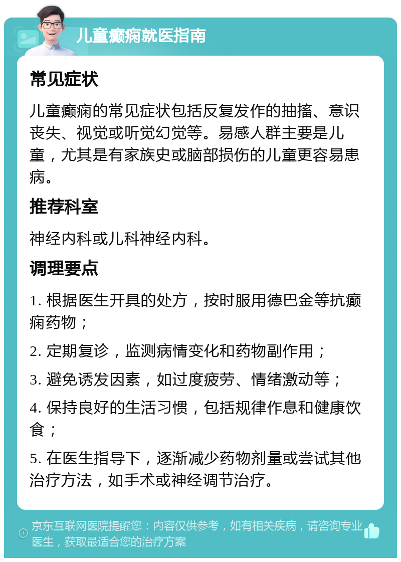 儿童癫痫就医指南 常见症状 儿童癫痫的常见症状包括反复发作的抽搐、意识丧失、视觉或听觉幻觉等。易感人群主要是儿童，尤其是有家族史或脑部损伤的儿童更容易患病。 推荐科室 神经内科或儿科神经内科。 调理要点 1. 根据医生开具的处方，按时服用德巴金等抗癫痫药物； 2. 定期复诊，监测病情变化和药物副作用； 3. 避免诱发因素，如过度疲劳、情绪激动等； 4. 保持良好的生活习惯，包括规律作息和健康饮食； 5. 在医生指导下，逐渐减少药物剂量或尝试其他治疗方法，如手术或神经调节治疗。