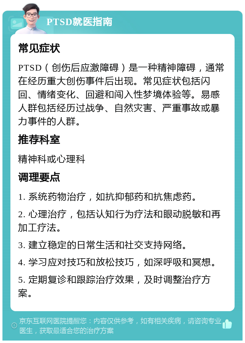 PTSD就医指南 常见症状 PTSD（创伤后应激障碍）是一种精神障碍，通常在经历重大创伤事件后出现。常见症状包括闪回、情绪变化、回避和闯入性梦境体验等。易感人群包括经历过战争、自然灾害、严重事故或暴力事件的人群。 推荐科室 精神科或心理科 调理要点 1. 系统药物治疗，如抗抑郁药和抗焦虑药。 2. 心理治疗，包括认知行为疗法和眼动脱敏和再加工疗法。 3. 建立稳定的日常生活和社交支持网络。 4. 学习应对技巧和放松技巧，如深呼吸和冥想。 5. 定期复诊和跟踪治疗效果，及时调整治疗方案。