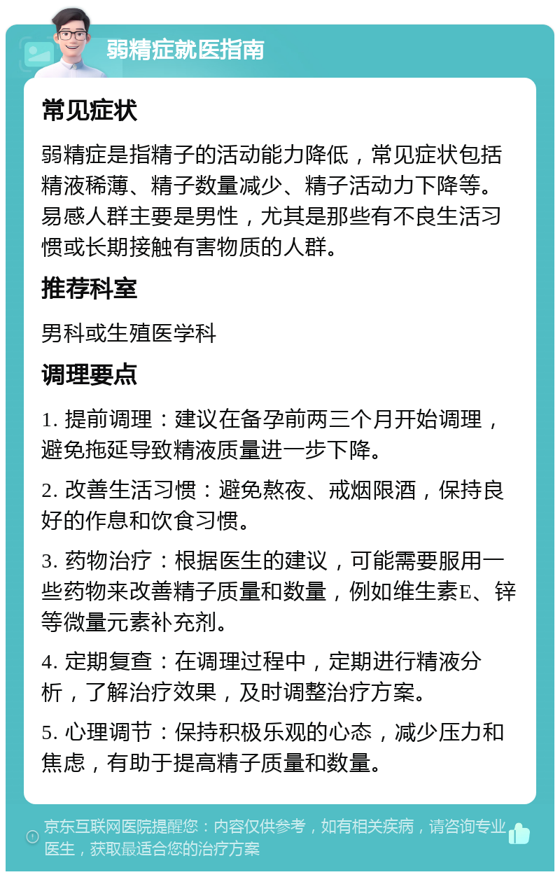 弱精症就医指南 常见症状 弱精症是指精子的活动能力降低，常见症状包括精液稀薄、精子数量减少、精子活动力下降等。易感人群主要是男性，尤其是那些有不良生活习惯或长期接触有害物质的人群。 推荐科室 男科或生殖医学科 调理要点 1. 提前调理：建议在备孕前两三个月开始调理，避免拖延导致精液质量进一步下降。 2. 改善生活习惯：避免熬夜、戒烟限酒，保持良好的作息和饮食习惯。 3. 药物治疗：根据医生的建议，可能需要服用一些药物来改善精子质量和数量，例如维生素E、锌等微量元素补充剂。 4. 定期复查：在调理过程中，定期进行精液分析，了解治疗效果，及时调整治疗方案。 5. 心理调节：保持积极乐观的心态，减少压力和焦虑，有助于提高精子质量和数量。