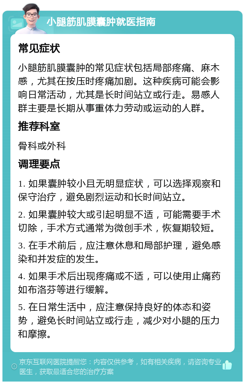 小腿筋肌膜囊肿就医指南 常见症状 小腿筋肌膜囊肿的常见症状包括局部疼痛、麻木感，尤其在按压时疼痛加剧。这种疾病可能会影响日常活动，尤其是长时间站立或行走。易感人群主要是长期从事重体力劳动或运动的人群。 推荐科室 骨科或外科 调理要点 1. 如果囊肿较小且无明显症状，可以选择观察和保守治疗，避免剧烈运动和长时间站立。 2. 如果囊肿较大或引起明显不适，可能需要手术切除，手术方式通常为微创手术，恢复期较短。 3. 在手术前后，应注意休息和局部护理，避免感染和并发症的发生。 4. 如果手术后出现疼痛或不适，可以使用止痛药如布洛芬等进行缓解。 5. 在日常生活中，应注意保持良好的体态和姿势，避免长时间站立或行走，减少对小腿的压力和摩擦。