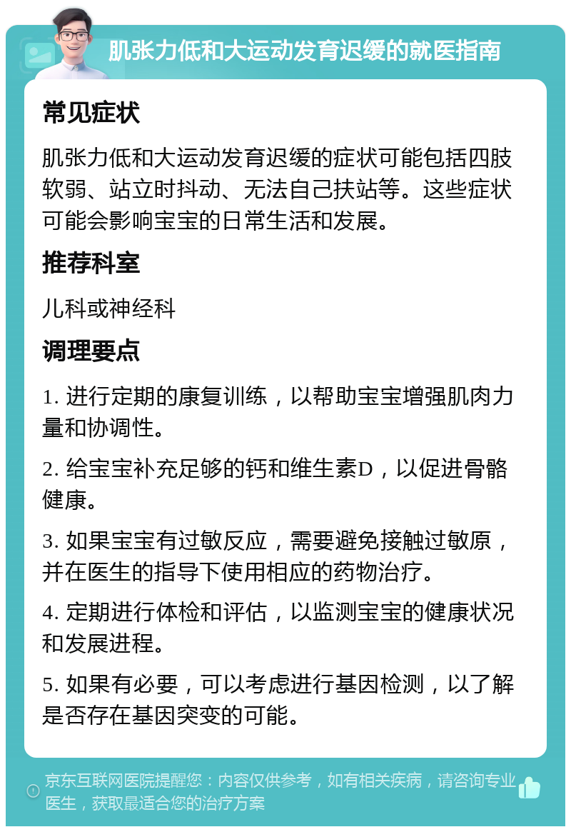 肌张力低和大运动发育迟缓的就医指南 常见症状 肌张力低和大运动发育迟缓的症状可能包括四肢软弱、站立时抖动、无法自己扶站等。这些症状可能会影响宝宝的日常生活和发展。 推荐科室 儿科或神经科 调理要点 1. 进行定期的康复训练，以帮助宝宝增强肌肉力量和协调性。 2. 给宝宝补充足够的钙和维生素D，以促进骨骼健康。 3. 如果宝宝有过敏反应，需要避免接触过敏原，并在医生的指导下使用相应的药物治疗。 4. 定期进行体检和评估，以监测宝宝的健康状况和发展进程。 5. 如果有必要，可以考虑进行基因检测，以了解是否存在基因突变的可能。