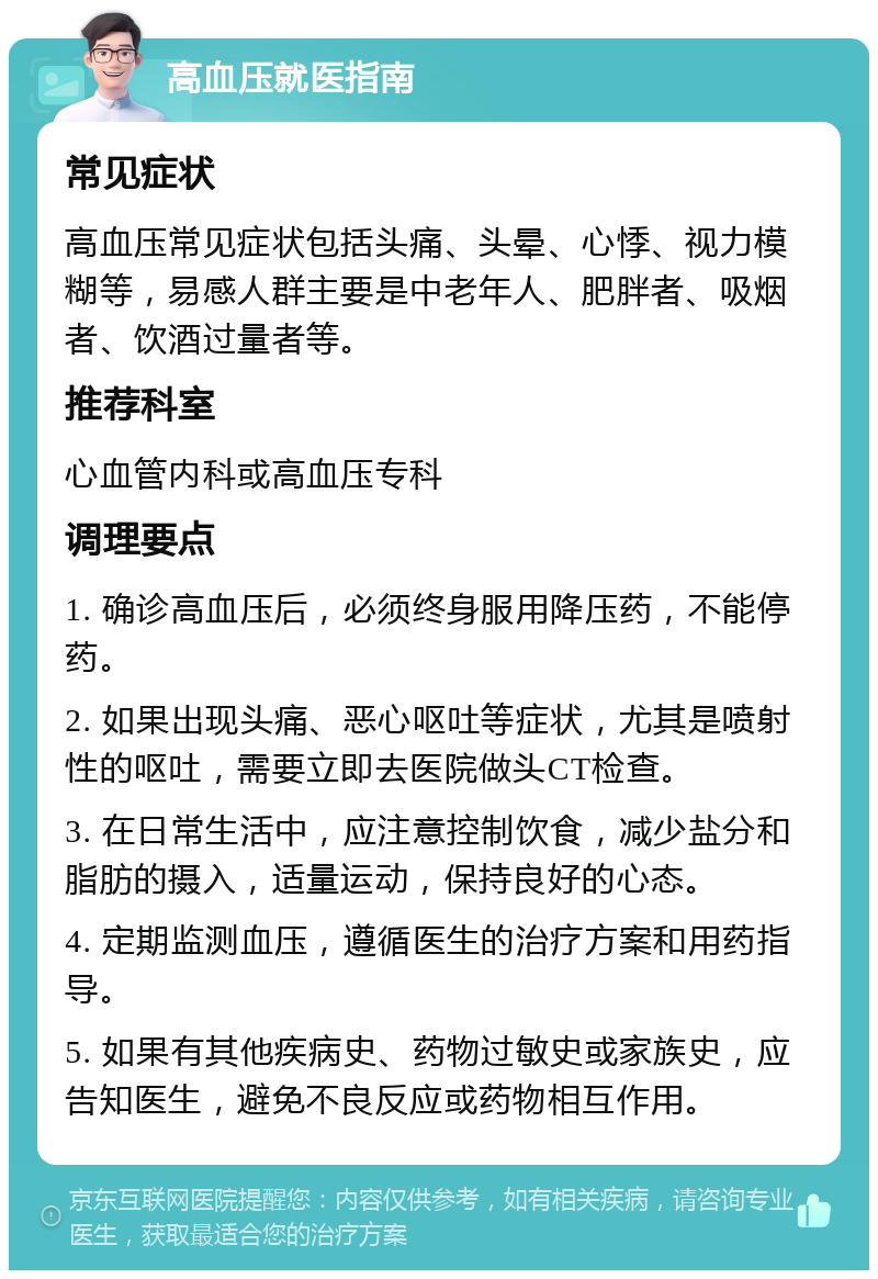 高血压就医指南 常见症状 高血压常见症状包括头痛、头晕、心悸、视力模糊等，易感人群主要是中老年人、肥胖者、吸烟者、饮酒过量者等。 推荐科室 心血管内科或高血压专科 调理要点 1. 确诊高血压后，必须终身服用降压药，不能停药。 2. 如果出现头痛、恶心呕吐等症状，尤其是喷射性的呕吐，需要立即去医院做头CT检查。 3. 在日常生活中，应注意控制饮食，减少盐分和脂肪的摄入，适量运动，保持良好的心态。 4. 定期监测血压，遵循医生的治疗方案和用药指导。 5. 如果有其他疾病史、药物过敏史或家族史，应告知医生，避免不良反应或药物相互作用。