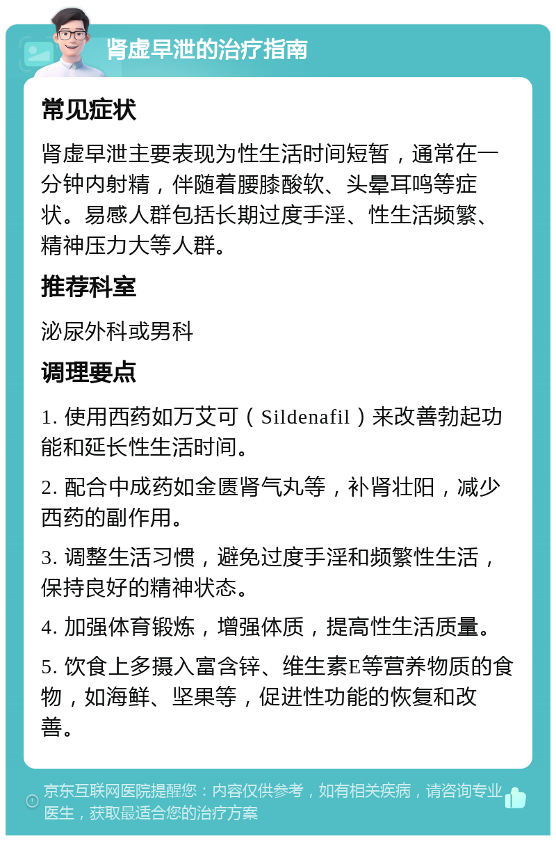 肾虚早泄的治疗指南 常见症状 肾虚早泄主要表现为性生活时间短暂，通常在一分钟内射精，伴随着腰膝酸软、头晕耳鸣等症状。易感人群包括长期过度手淫、性生活频繁、精神压力大等人群。 推荐科室 泌尿外科或男科 调理要点 1. 使用西药如万艾可（Sildenafil）来改善勃起功能和延长性生活时间。 2. 配合中成药如金匮肾气丸等，补肾壮阳，减少西药的副作用。 3. 调整生活习惯，避免过度手淫和频繁性生活，保持良好的精神状态。 4. 加强体育锻炼，增强体质，提高性生活质量。 5. 饮食上多摄入富含锌、维生素E等营养物质的食物，如海鲜、坚果等，促进性功能的恢复和改善。