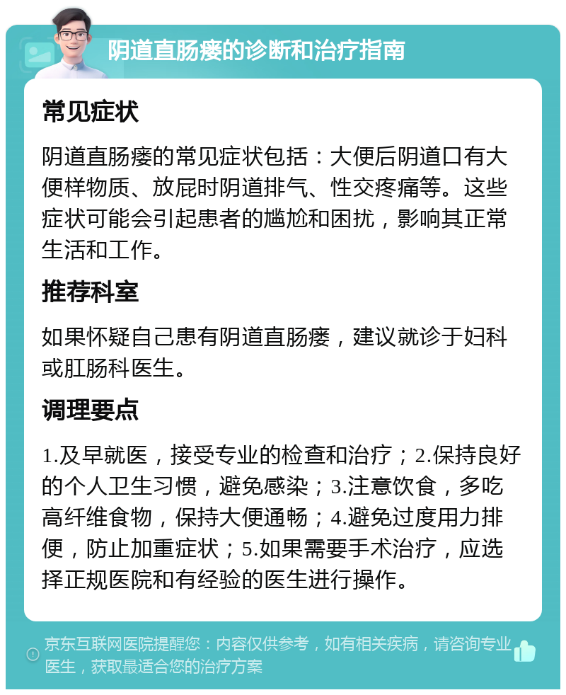 阴道直肠瘘的诊断和治疗指南 常见症状 阴道直肠瘘的常见症状包括：大便后阴道口有大便样物质、放屁时阴道排气、性交疼痛等。这些症状可能会引起患者的尴尬和困扰，影响其正常生活和工作。 推荐科室 如果怀疑自己患有阴道直肠瘘，建议就诊于妇科或肛肠科医生。 调理要点 1.及早就医，接受专业的检查和治疗；2.保持良好的个人卫生习惯，避免感染；3.注意饮食，多吃高纤维食物，保持大便通畅；4.避免过度用力排便，防止加重症状；5.如果需要手术治疗，应选择正规医院和有经验的医生进行操作。