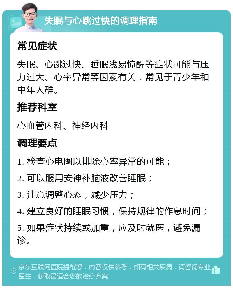 失眠与心跳过快的调理指南 常见症状 失眠、心跳过快、睡眠浅易惊醒等症状可能与压力过大、心率异常等因素有关，常见于青少年和中年人群。 推荐科室 心血管内科、神经内科 调理要点 1. 检查心电图以排除心率异常的可能； 2. 可以服用安神补脑液改善睡眠； 3. 注意调整心态，减少压力； 4. 建立良好的睡眠习惯，保持规律的作息时间； 5. 如果症状持续或加重，应及时就医，避免漏诊。