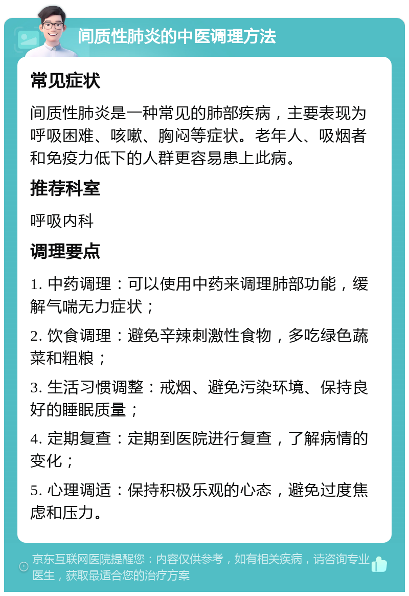 间质性肺炎的中医调理方法 常见症状 间质性肺炎是一种常见的肺部疾病，主要表现为呼吸困难、咳嗽、胸闷等症状。老年人、吸烟者和免疫力低下的人群更容易患上此病。 推荐科室 呼吸内科 调理要点 1. 中药调理：可以使用中药来调理肺部功能，缓解气喘无力症状； 2. 饮食调理：避免辛辣刺激性食物，多吃绿色蔬菜和粗粮； 3. 生活习惯调整：戒烟、避免污染环境、保持良好的睡眠质量； 4. 定期复查：定期到医院进行复查，了解病情的变化； 5. 心理调适：保持积极乐观的心态，避免过度焦虑和压力。