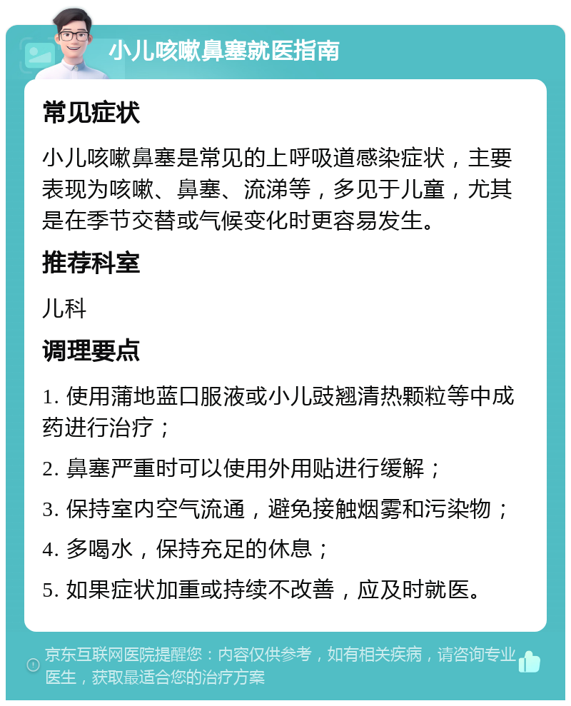 小儿咳嗽鼻塞就医指南 常见症状 小儿咳嗽鼻塞是常见的上呼吸道感染症状，主要表现为咳嗽、鼻塞、流涕等，多见于儿童，尤其是在季节交替或气候变化时更容易发生。 推荐科室 儿科 调理要点 1. 使用蒲地蓝口服液或小儿豉翘清热颗粒等中成药进行治疗； 2. 鼻塞严重时可以使用外用贴进行缓解； 3. 保持室内空气流通，避免接触烟雾和污染物； 4. 多喝水，保持充足的休息； 5. 如果症状加重或持续不改善，应及时就医。