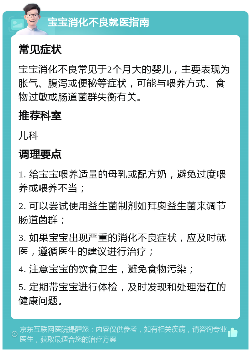 宝宝消化不良就医指南 常见症状 宝宝消化不良常见于2个月大的婴儿，主要表现为胀气、腹泻或便秘等症状，可能与喂养方式、食物过敏或肠道菌群失衡有关。 推荐科室 儿科 调理要点 1. 给宝宝喂养适量的母乳或配方奶，避免过度喂养或喂养不当； 2. 可以尝试使用益生菌制剂如拜奥益生菌来调节肠道菌群； 3. 如果宝宝出现严重的消化不良症状，应及时就医，遵循医生的建议进行治疗； 4. 注意宝宝的饮食卫生，避免食物污染； 5. 定期带宝宝进行体检，及时发现和处理潜在的健康问题。