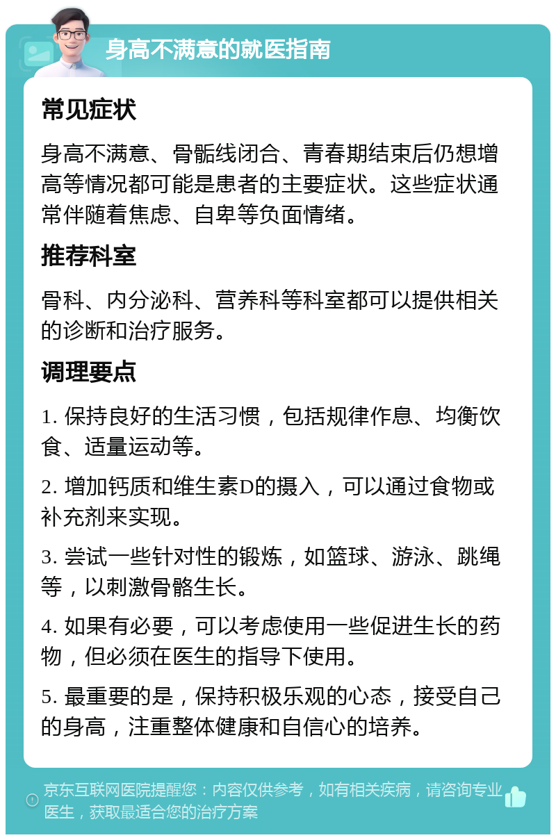 身高不满意的就医指南 常见症状 身高不满意、骨骺线闭合、青春期结束后仍想增高等情况都可能是患者的主要症状。这些症状通常伴随着焦虑、自卑等负面情绪。 推荐科室 骨科、内分泌科、营养科等科室都可以提供相关的诊断和治疗服务。 调理要点 1. 保持良好的生活习惯，包括规律作息、均衡饮食、适量运动等。 2. 增加钙质和维生素D的摄入，可以通过食物或补充剂来实现。 3. 尝试一些针对性的锻炼，如篮球、游泳、跳绳等，以刺激骨骼生长。 4. 如果有必要，可以考虑使用一些促进生长的药物，但必须在医生的指导下使用。 5. 最重要的是，保持积极乐观的心态，接受自己的身高，注重整体健康和自信心的培养。