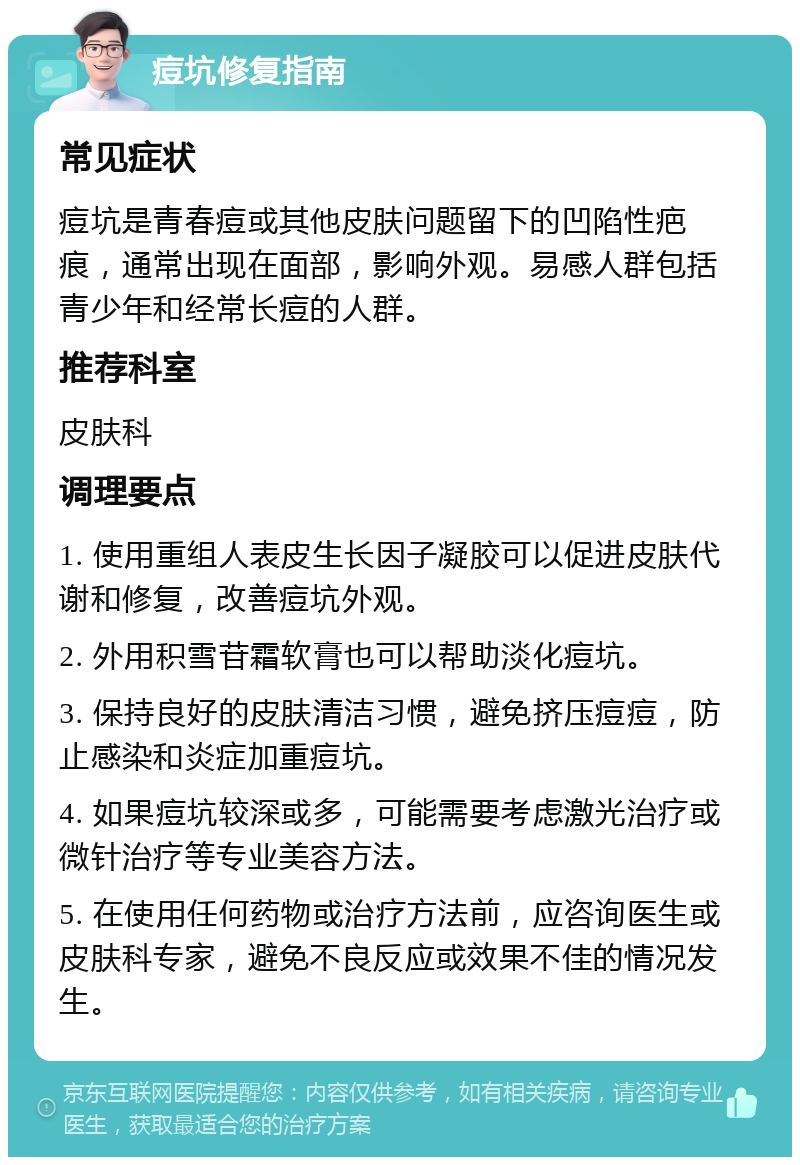 痘坑修复指南 常见症状 痘坑是青春痘或其他皮肤问题留下的凹陷性疤痕，通常出现在面部，影响外观。易感人群包括青少年和经常长痘的人群。 推荐科室 皮肤科 调理要点 1. 使用重组人表皮生长因子凝胶可以促进皮肤代谢和修复，改善痘坑外观。 2. 外用积雪苷霜软膏也可以帮助淡化痘坑。 3. 保持良好的皮肤清洁习惯，避免挤压痘痘，防止感染和炎症加重痘坑。 4. 如果痘坑较深或多，可能需要考虑激光治疗或微针治疗等专业美容方法。 5. 在使用任何药物或治疗方法前，应咨询医生或皮肤科专家，避免不良反应或效果不佳的情况发生。