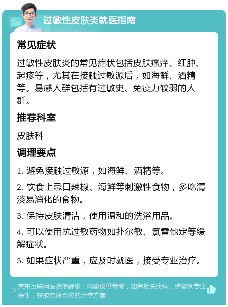 过敏性皮肤炎就医指南 常见症状 过敏性皮肤炎的常见症状包括皮肤瘙痒、红肿、起疹等，尤其在接触过敏源后，如海鲜、酒精等。易感人群包括有过敏史、免疫力较弱的人群。 推荐科室 皮肤科 调理要点 1. 避免接触过敏源，如海鲜、酒精等。 2. 饮食上忌口辣椒、海鲜等刺激性食物，多吃清淡易消化的食物。 3. 保持皮肤清洁，使用温和的洗浴用品。 4. 可以使用抗过敏药物如扑尔敏、氯雷他定等缓解症状。 5. 如果症状严重，应及时就医，接受专业治疗。