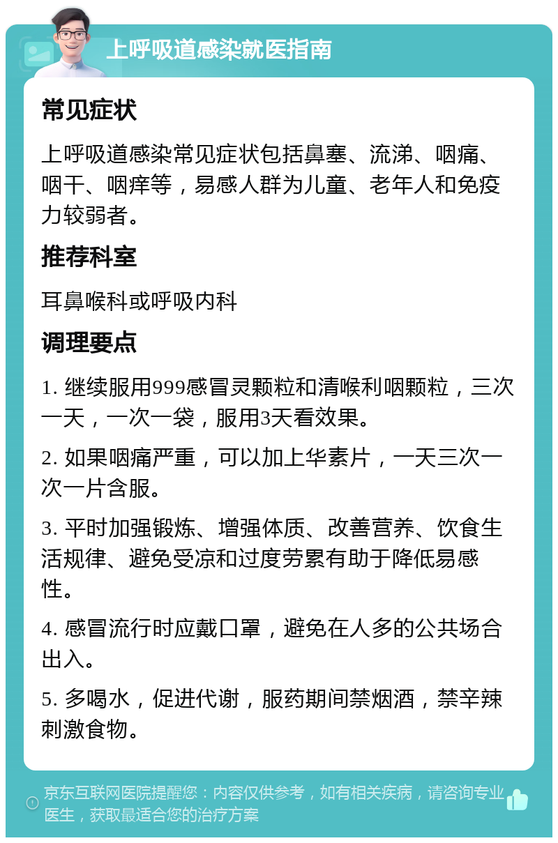 上呼吸道感染就医指南 常见症状 上呼吸道感染常见症状包括鼻塞、流涕、咽痛、咽干、咽痒等，易感人群为儿童、老年人和免疫力较弱者。 推荐科室 耳鼻喉科或呼吸内科 调理要点 1. 继续服用999感冒灵颗粒和清喉利咽颗粒，三次一天，一次一袋，服用3天看效果。 2. 如果咽痛严重，可以加上华素片，一天三次一次一片含服。 3. 平时加强锻炼、增强体质、改善营养、饮食生活规律、避免受凉和过度劳累有助于降低易感性。 4. 感冒流行时应戴口罩，避免在人多的公共场合出入。 5. 多喝水，促进代谢，服药期间禁烟酒，禁辛辣刺激食物。