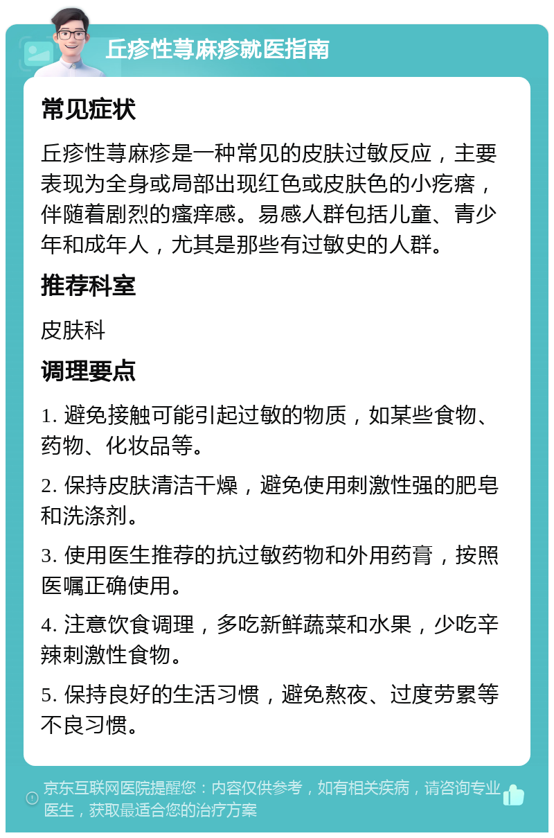 丘疹性荨麻疹就医指南 常见症状 丘疹性荨麻疹是一种常见的皮肤过敏反应，主要表现为全身或局部出现红色或皮肤色的小疙瘩，伴随着剧烈的瘙痒感。易感人群包括儿童、青少年和成年人，尤其是那些有过敏史的人群。 推荐科室 皮肤科 调理要点 1. 避免接触可能引起过敏的物质，如某些食物、药物、化妆品等。 2. 保持皮肤清洁干燥，避免使用刺激性强的肥皂和洗涤剂。 3. 使用医生推荐的抗过敏药物和外用药膏，按照医嘱正确使用。 4. 注意饮食调理，多吃新鲜蔬菜和水果，少吃辛辣刺激性食物。 5. 保持良好的生活习惯，避免熬夜、过度劳累等不良习惯。