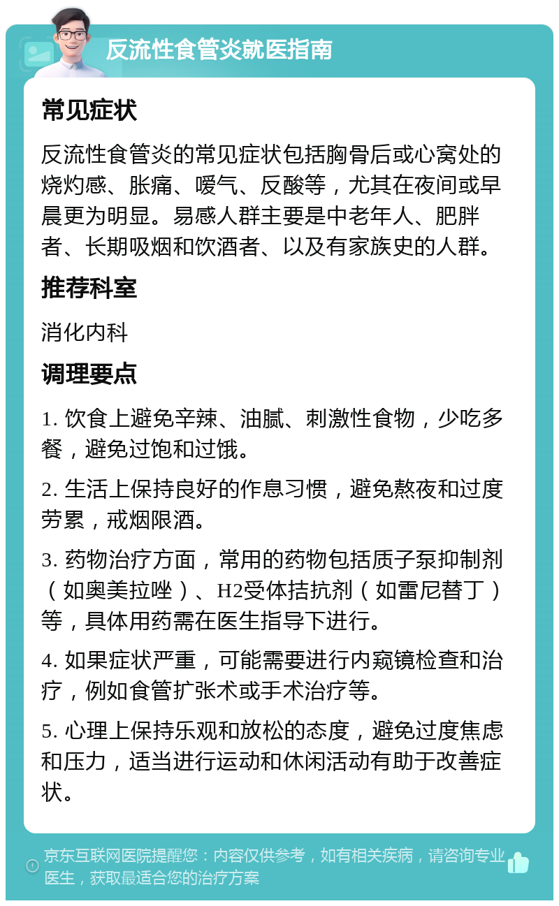 反流性食管炎就医指南 常见症状 反流性食管炎的常见症状包括胸骨后或心窝处的烧灼感、胀痛、嗳气、反酸等，尤其在夜间或早晨更为明显。易感人群主要是中老年人、肥胖者、长期吸烟和饮酒者、以及有家族史的人群。 推荐科室 消化内科 调理要点 1. 饮食上避免辛辣、油腻、刺激性食物，少吃多餐，避免过饱和过饿。 2. 生活上保持良好的作息习惯，避免熬夜和过度劳累，戒烟限酒。 3. 药物治疗方面，常用的药物包括质子泵抑制剂（如奥美拉唑）、H2受体拮抗剂（如雷尼替丁）等，具体用药需在医生指导下进行。 4. 如果症状严重，可能需要进行内窥镜检查和治疗，例如食管扩张术或手术治疗等。 5. 心理上保持乐观和放松的态度，避免过度焦虑和压力，适当进行运动和休闲活动有助于改善症状。