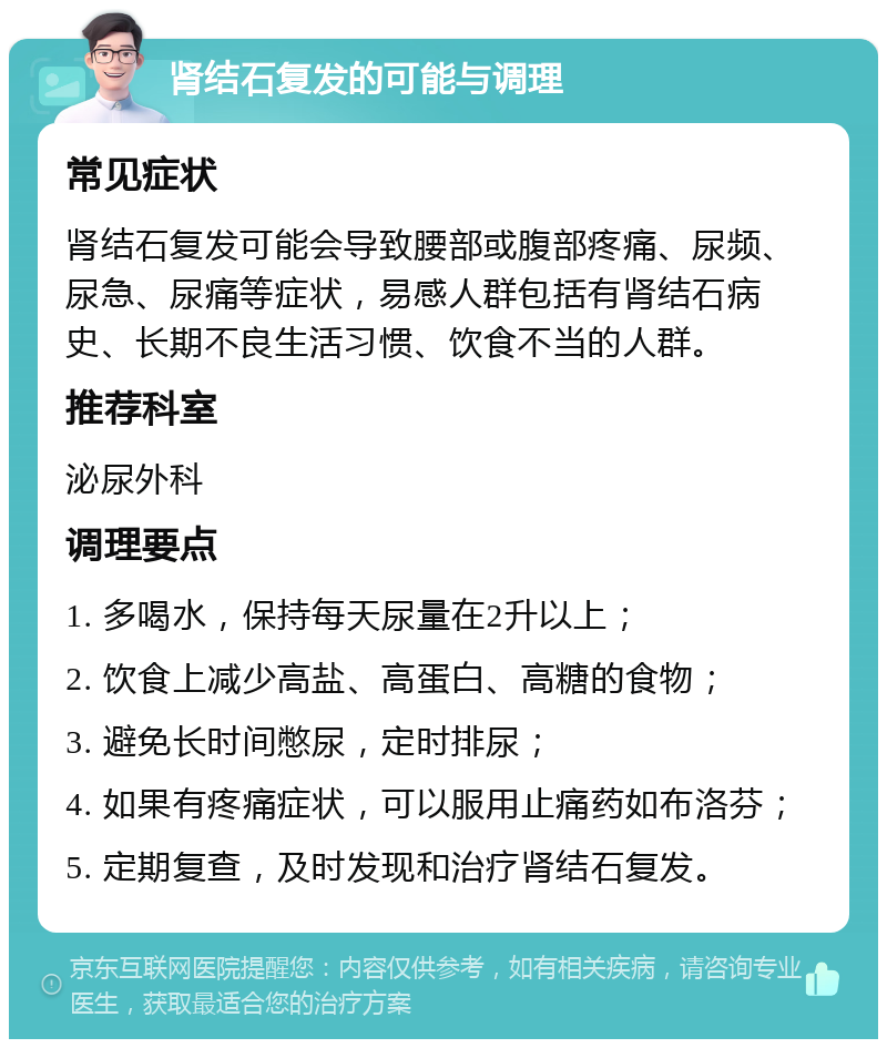 肾结石复发的可能与调理 常见症状 肾结石复发可能会导致腰部或腹部疼痛、尿频、尿急、尿痛等症状，易感人群包括有肾结石病史、长期不良生活习惯、饮食不当的人群。 推荐科室 泌尿外科 调理要点 1. 多喝水，保持每天尿量在2升以上； 2. 饮食上减少高盐、高蛋白、高糖的食物； 3. 避免长时间憋尿，定时排尿； 4. 如果有疼痛症状，可以服用止痛药如布洛芬； 5. 定期复查，及时发现和治疗肾结石复发。