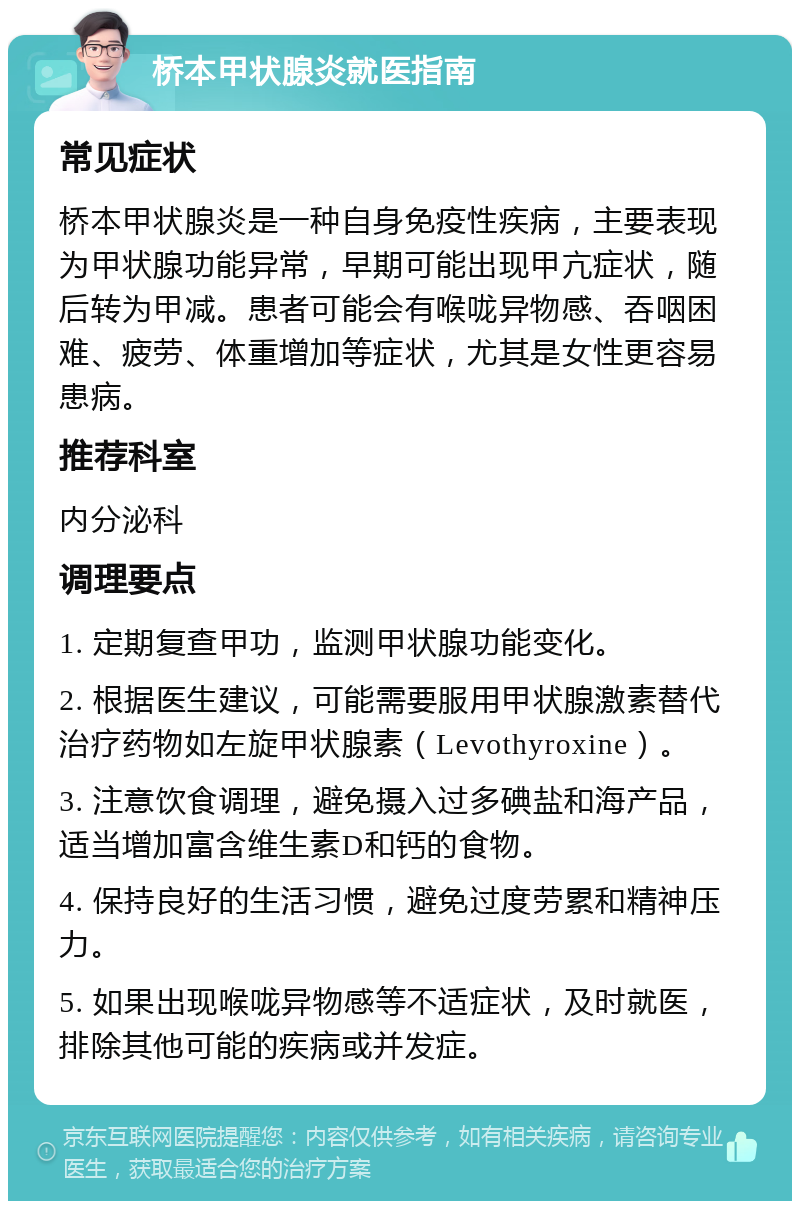 桥本甲状腺炎就医指南 常见症状 桥本甲状腺炎是一种自身免疫性疾病，主要表现为甲状腺功能异常，早期可能出现甲亢症状，随后转为甲减。患者可能会有喉咙异物感、吞咽困难、疲劳、体重增加等症状，尤其是女性更容易患病。 推荐科室 内分泌科 调理要点 1. 定期复查甲功，监测甲状腺功能变化。 2. 根据医生建议，可能需要服用甲状腺激素替代治疗药物如左旋甲状腺素（Levothyroxine）。 3. 注意饮食调理，避免摄入过多碘盐和海产品，适当增加富含维生素D和钙的食物。 4. 保持良好的生活习惯，避免过度劳累和精神压力。 5. 如果出现喉咙异物感等不适症状，及时就医，排除其他可能的疾病或并发症。