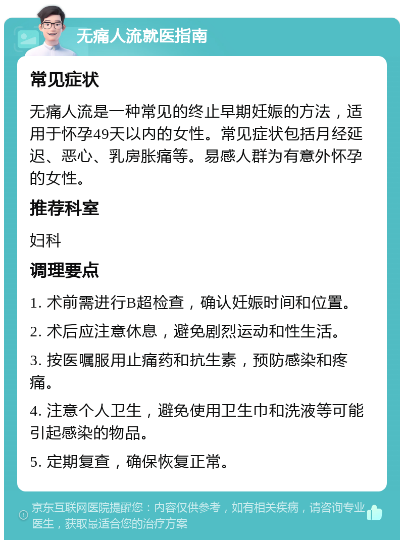 无痛人流就医指南 常见症状 无痛人流是一种常见的终止早期妊娠的方法，适用于怀孕49天以内的女性。常见症状包括月经延迟、恶心、乳房胀痛等。易感人群为有意外怀孕的女性。 推荐科室 妇科 调理要点 1. 术前需进行B超检查，确认妊娠时间和位置。 2. 术后应注意休息，避免剧烈运动和性生活。 3. 按医嘱服用止痛药和抗生素，预防感染和疼痛。 4. 注意个人卫生，避免使用卫生巾和洗液等可能引起感染的物品。 5. 定期复查，确保恢复正常。