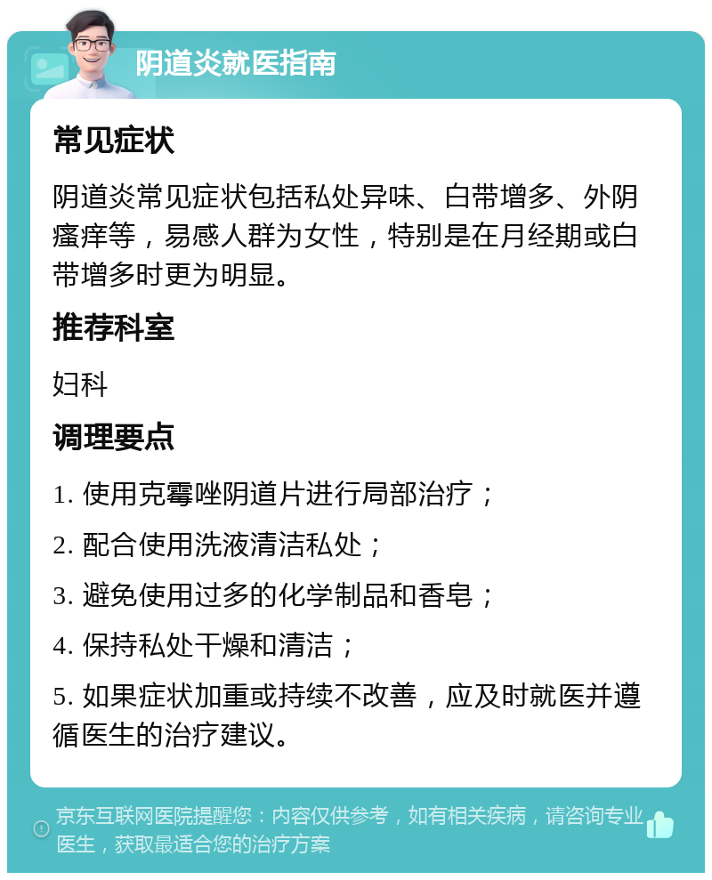 阴道炎就医指南 常见症状 阴道炎常见症状包括私处异味、白带增多、外阴瘙痒等，易感人群为女性，特别是在月经期或白带增多时更为明显。 推荐科室 妇科 调理要点 1. 使用克霉唑阴道片进行局部治疗； 2. 配合使用洗液清洁私处； 3. 避免使用过多的化学制品和香皂； 4. 保持私处干燥和清洁； 5. 如果症状加重或持续不改善，应及时就医并遵循医生的治疗建议。