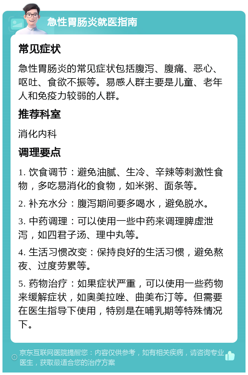 急性胃肠炎就医指南 常见症状 急性胃肠炎的常见症状包括腹泻、腹痛、恶心、呕吐、食欲不振等。易感人群主要是儿童、老年人和免疫力较弱的人群。 推荐科室 消化内科 调理要点 1. 饮食调节：避免油腻、生冷、辛辣等刺激性食物，多吃易消化的食物，如米粥、面条等。 2. 补充水分：腹泻期间要多喝水，避免脱水。 3. 中药调理：可以使用一些中药来调理脾虚泄泻，如四君子汤、理中丸等。 4. 生活习惯改变：保持良好的生活习惯，避免熬夜、过度劳累等。 5. 药物治疗：如果症状严重，可以使用一些药物来缓解症状，如奥美拉唑、曲美布汀等。但需要在医生指导下使用，特别是在哺乳期等特殊情况下。