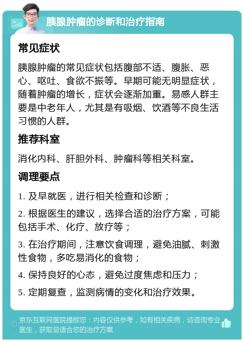 胰腺肿瘤的诊断和治疗指南 常见症状 胰腺肿瘤的常见症状包括腹部不适、腹胀、恶心、呕吐、食欲不振等。早期可能无明显症状，随着肿瘤的增长，症状会逐渐加重。易感人群主要是中老年人，尤其是有吸烟、饮酒等不良生活习惯的人群。 推荐科室 消化内科、肝胆外科、肿瘤科等相关科室。 调理要点 1. 及早就医，进行相关检查和诊断； 2. 根据医生的建议，选择合适的治疗方案，可能包括手术、化疗、放疗等； 3. 在治疗期间，注意饮食调理，避免油腻、刺激性食物，多吃易消化的食物； 4. 保持良好的心态，避免过度焦虑和压力； 5. 定期复查，监测病情的变化和治疗效果。