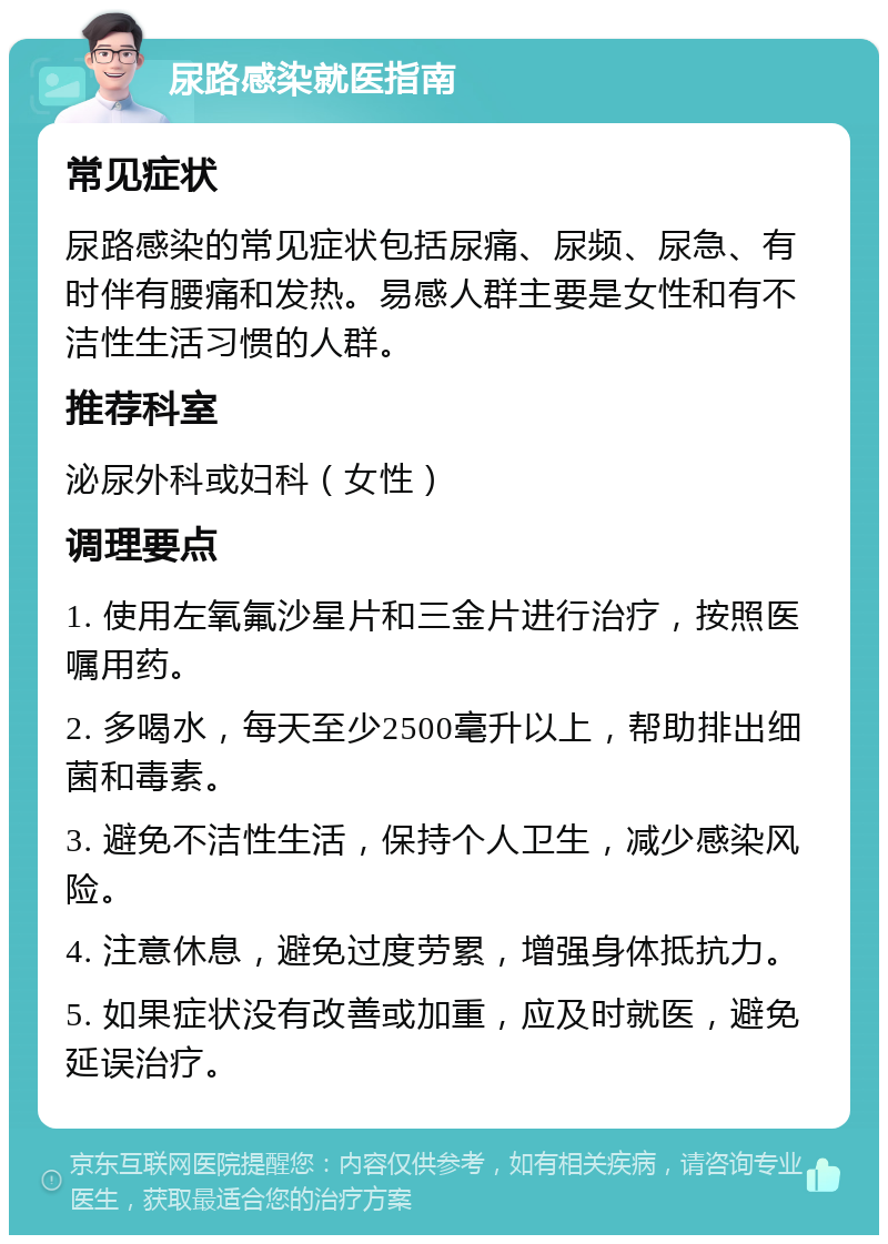 尿路感染就医指南 常见症状 尿路感染的常见症状包括尿痛、尿频、尿急、有时伴有腰痛和发热。易感人群主要是女性和有不洁性生活习惯的人群。 推荐科室 泌尿外科或妇科（女性） 调理要点 1. 使用左氧氟沙星片和三金片进行治疗，按照医嘱用药。 2. 多喝水，每天至少2500毫升以上，帮助排出细菌和毒素。 3. 避免不洁性生活，保持个人卫生，减少感染风险。 4. 注意休息，避免过度劳累，增强身体抵抗力。 5. 如果症状没有改善或加重，应及时就医，避免延误治疗。