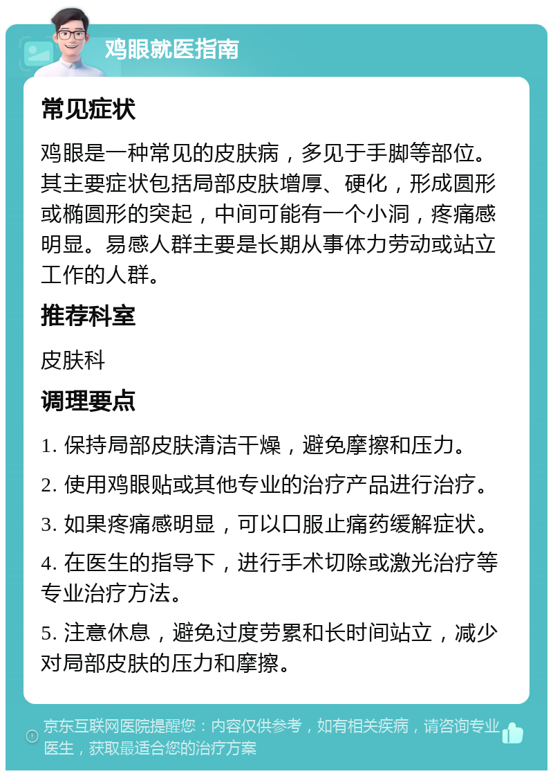 鸡眼就医指南 常见症状 鸡眼是一种常见的皮肤病，多见于手脚等部位。其主要症状包括局部皮肤增厚、硬化，形成圆形或椭圆形的突起，中间可能有一个小洞，疼痛感明显。易感人群主要是长期从事体力劳动或站立工作的人群。 推荐科室 皮肤科 调理要点 1. 保持局部皮肤清洁干燥，避免摩擦和压力。 2. 使用鸡眼贴或其他专业的治疗产品进行治疗。 3. 如果疼痛感明显，可以口服止痛药缓解症状。 4. 在医生的指导下，进行手术切除或激光治疗等专业治疗方法。 5. 注意休息，避免过度劳累和长时间站立，减少对局部皮肤的压力和摩擦。