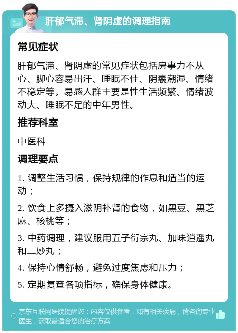 肝郁气滞、肾阴虚的调理指南 常见症状 肝郁气滞、肾阴虚的常见症状包括房事力不从心、脚心容易出汗、睡眠不佳、阴囊潮湿、情绪不稳定等。易感人群主要是性生活频繁、情绪波动大、睡眠不足的中年男性。 推荐科室 中医科 调理要点 1. 调整生活习惯，保持规律的作息和适当的运动； 2. 饮食上多摄入滋阴补肾的食物，如黑豆、黑芝麻、核桃等； 3. 中药调理，建议服用五子衍宗丸、加味逍遥丸和二妙丸； 4. 保持心情舒畅，避免过度焦虑和压力； 5. 定期复查各项指标，确保身体健康。